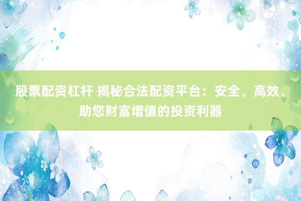 股票配资杠杆 揭秘合法配资平台：安全、高效、助您财富增值的投资利器