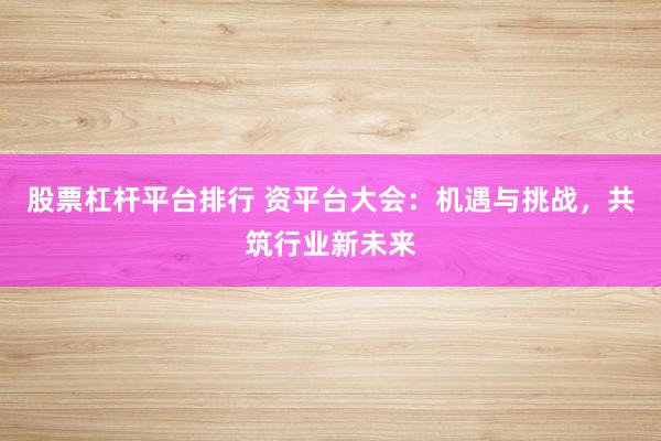 股票杠杆平台排行 资平台大会：机遇与挑战，共筑行业新未来