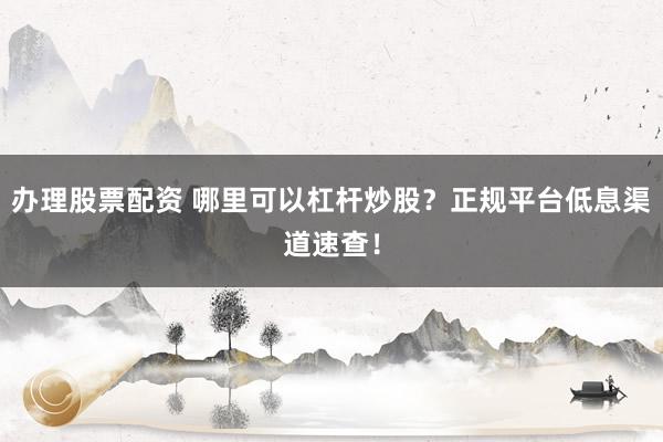 办理股票配资 哪里可以杠杆炒股？正规平台低息渠道速查！