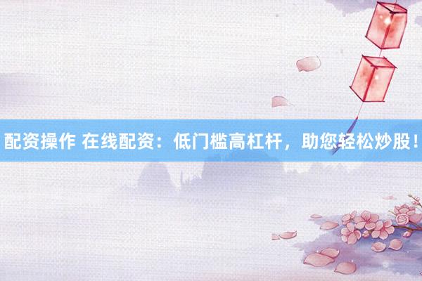 配资操作 在线配资：低门槛高杠杆，助您轻松炒股！