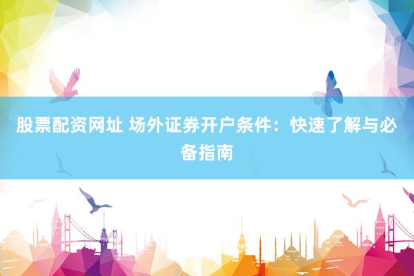 股票配资网址 场外证券开户条件：快速了解与必备指南