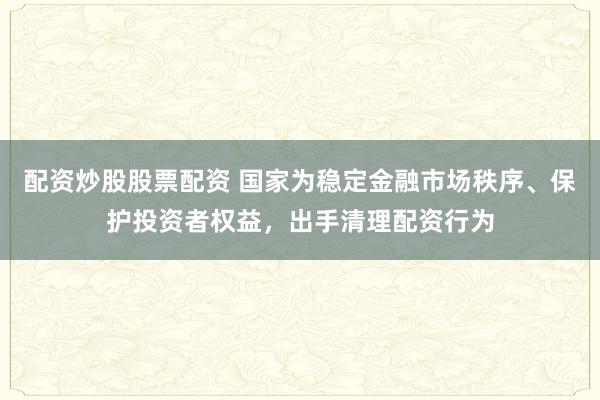 配资炒股股票配资 国家为稳定金融市场秩序、保护投资者权益，出手清理配资行为
