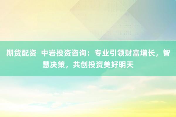 期货配资  中岩投资咨询：专业引领财富增长，智慧决策，共创投资美好明天