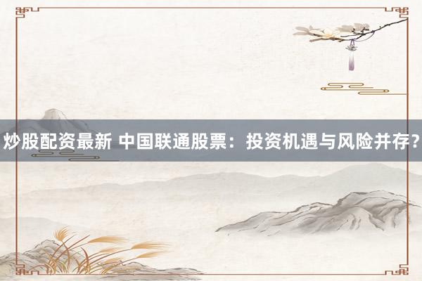 炒股配资最新 中国联通股票：投资机遇与风险并存？