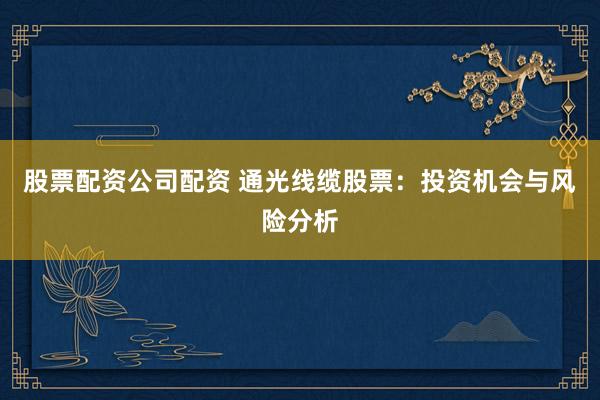 股票配资公司配资 通光线缆股票：投资机会与风险分析
