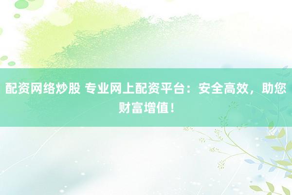 配资网络炒股 专业网上配资平台：安全高效，助您财富增值！