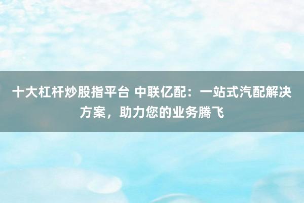 十大杠杆炒股指平台 中联亿配：一站式汽配解决方案，助力您的业务腾飞