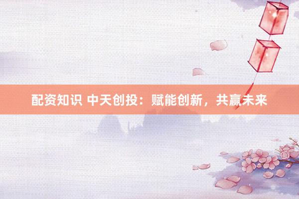 配资知识 中天创投：赋能创新，共赢未来