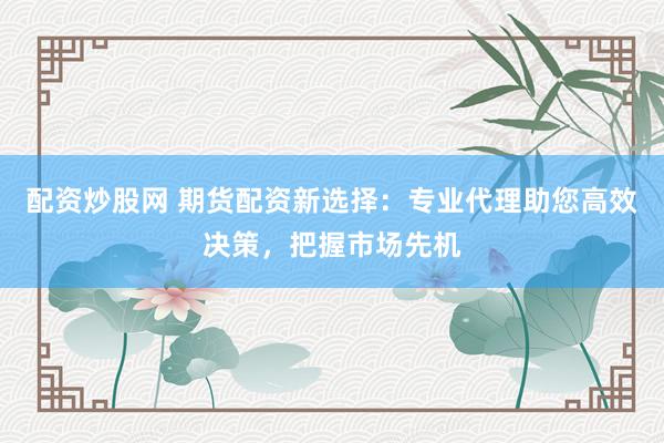 配资炒股网 期货配资新选择：专业代理助您高效决策，把握市场先机