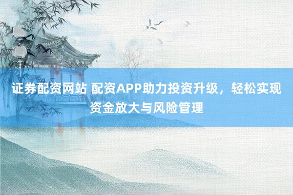 证券配资网站 配资APP助力投资升级，轻松实现资金放大与风险管理