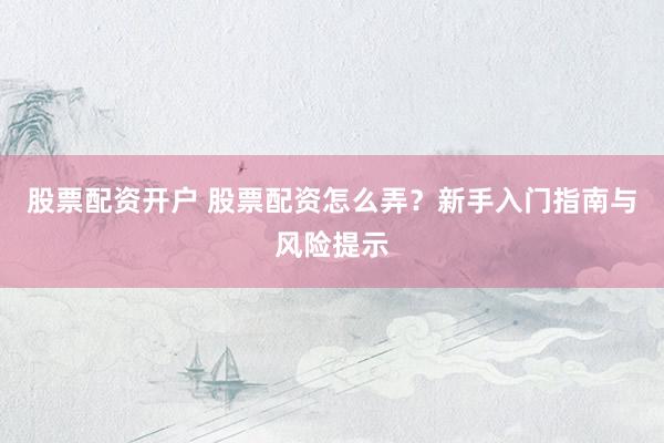 股票配资开户 股票配资怎么弄？新手入门指南与风险提示