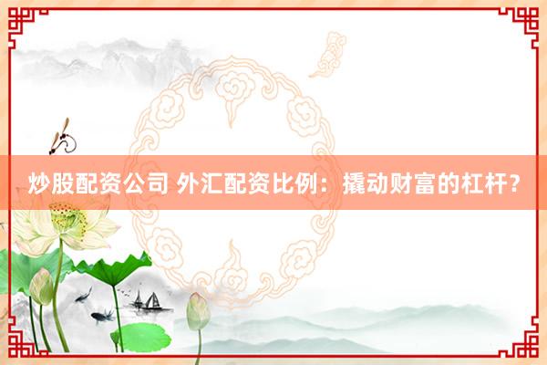 炒股配资公司 外汇配资比例：撬动财富的杠杆？