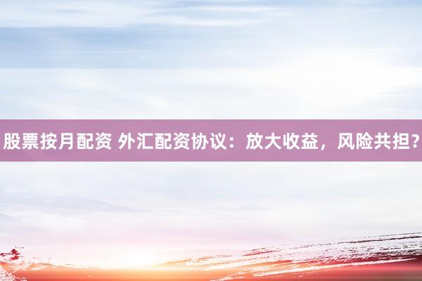 股票按月配资 外汇配资协议：放大收益，风险共担？