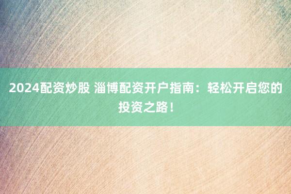 2024配资炒股 淄博配资开户指南：轻松开启您的投资之路！