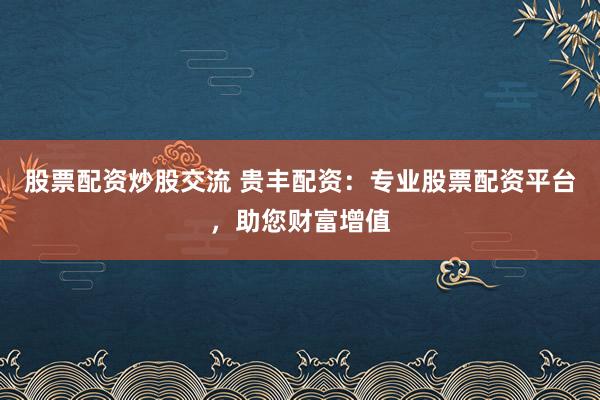 股票配资炒股交流 贵丰配资：专业股票配资平台，助您财富增值