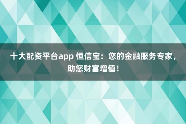 十大配资平台app 恒信宝：您的金融服务专家，助您财富增值！