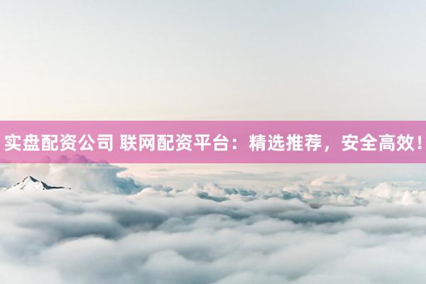 实盘配资公司 联网配资平台：精选推荐，安全高效！