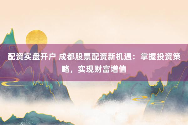 配资实盘开户 成都股票配资新机遇：掌握投资策略，实现财富增值