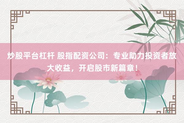 炒股平台杠杆 股指配资公司：专业助力投资者放大收益，开启股市新篇章！