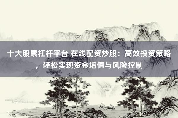 十大股票杠杆平台 在线配资炒股：高效投资策略，轻松实现资金增值与风险控制