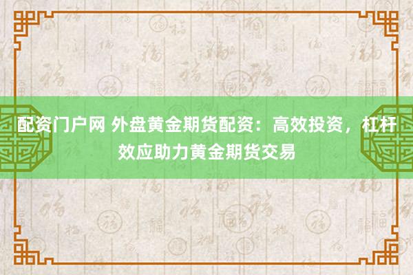 配资门户网 外盘黄金期货配资：高效投资，杠杆效应助力黄金期货交易