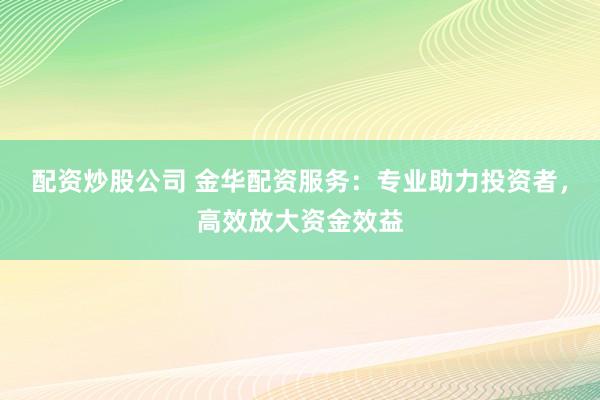 配资炒股公司 金华配资服务：专业助力投资者，高效放大资金效益