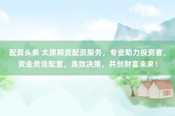 配资头条 太原期货配资服务，专业助力投资者，资金灵活配置，高效决策，共创财富未来！