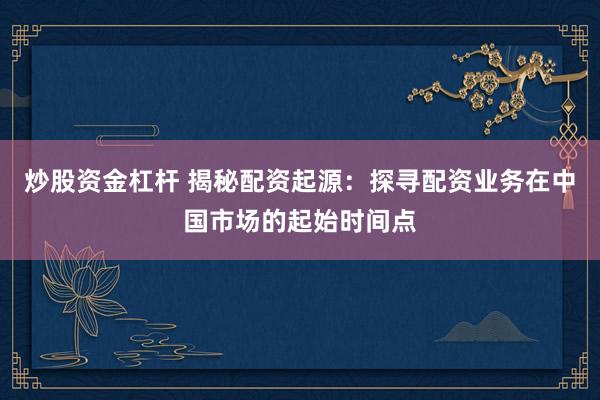 炒股资金杠杆 揭秘配资起源：探寻配资业务在中国市场的起始时间点