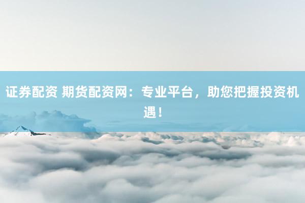 证券配资 期货配资网：专业平台，助您把握投资机遇！