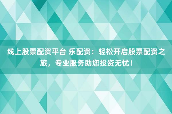 线上股票配资平台 乐配资：轻松开启股票配资之旅，专业服务助您投资无忧！