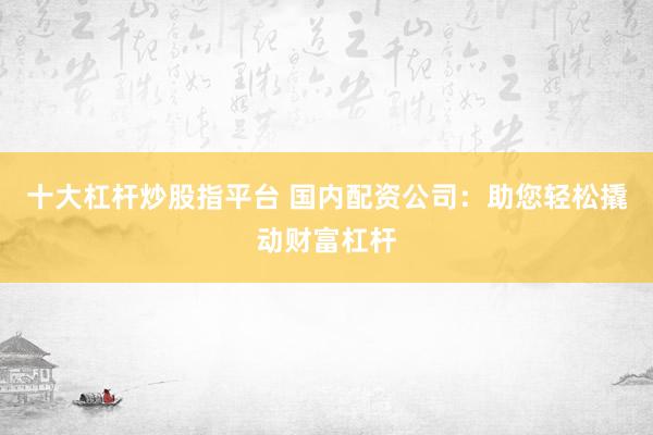 十大杠杆炒股指平台 国内配资公司：助您轻松撬动财富杠杆