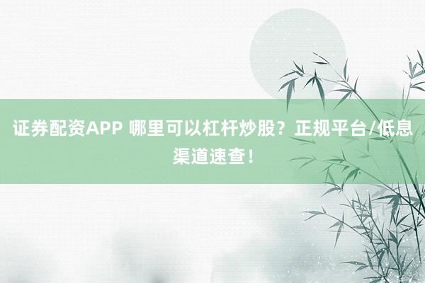 证券配资APP 哪里可以杠杆炒股？正规平台/低息渠道速查！