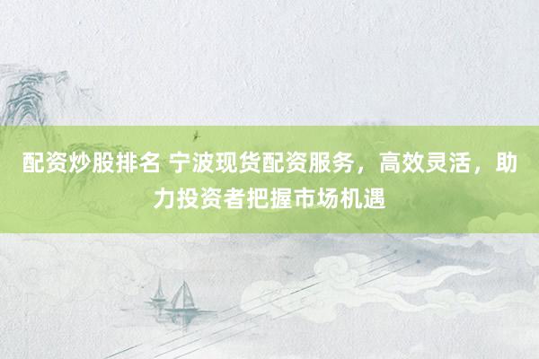 配资炒股排名 宁波现货配资服务，高效灵活，助力投资者把握市场机遇