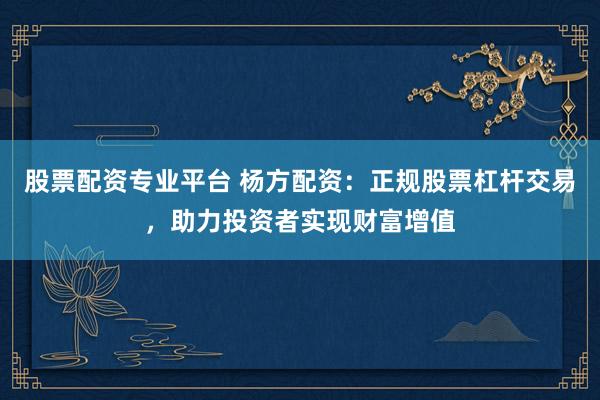 股票配资专业平台 杨方配资：正规股票杠杆交易，助力投资者实现财富增值