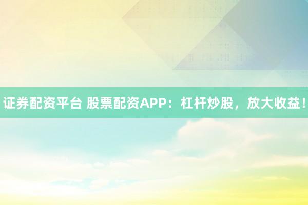 证券配资平台 股票配资APP：杠杆炒股，放大收益！
