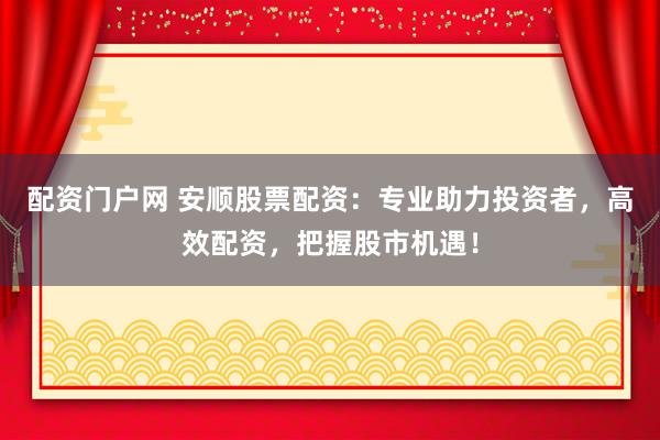 配资门户网 安顺股票配资：专业助力投资者，高效配资，把握股市机遇！