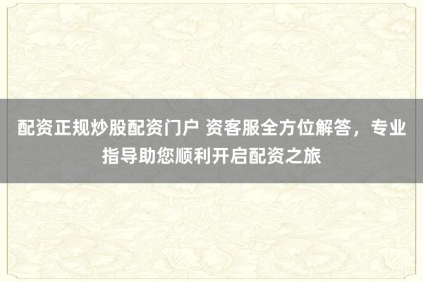 配资正规炒股配资门户 资客服全方位解答，专业指导助您顺利开启配资之旅