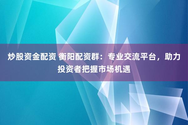炒股资金配资 衡阳配资群：专业交流平台，助力投资者把握市场机遇