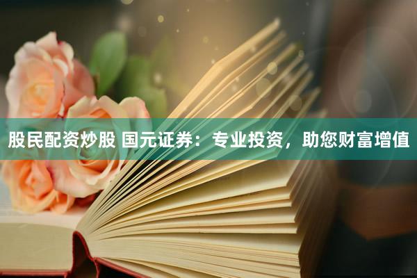 股民配资炒股 国元证券：专业投资，助您财富增值