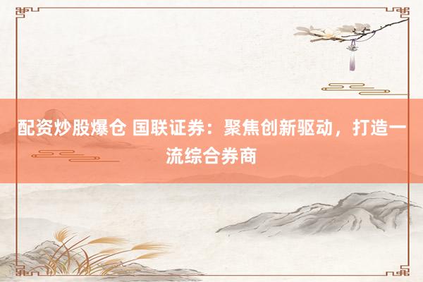 配资炒股爆仓 国联证券：聚焦创新驱动，打造一流综合券商