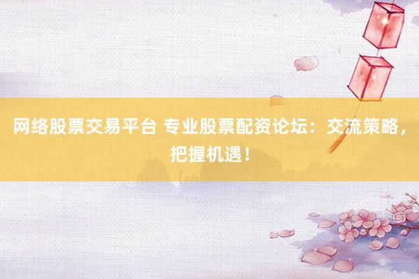 网络股票交易平台 专业股票配资论坛：交流策略，把握机遇！