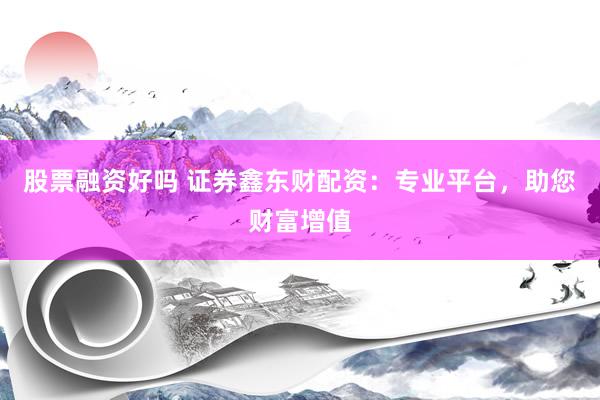 股票融资好吗 证券鑫东财配资：专业平台，助您财富增值