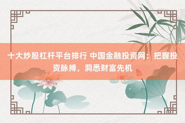 十大炒股杠杆平台排行 中国金融投资网：把握投资脉搏，洞悉财富先机