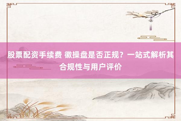股票配资手续费 徽操盘是否正规？一站式解析其合规性与用户评价