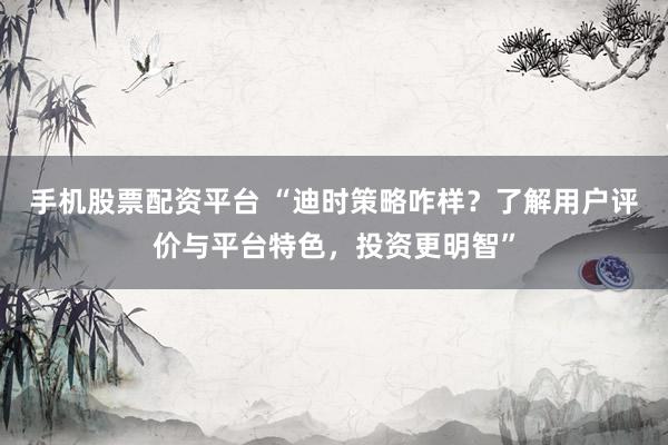 手机股票配资平台 “迪时策略咋样？了解用户评价与平台特色，投资更明智”