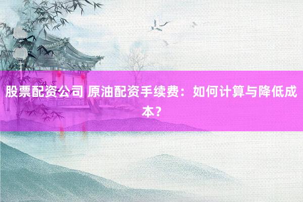 股票配资公司 原油配资手续费：如何计算与降低成本？