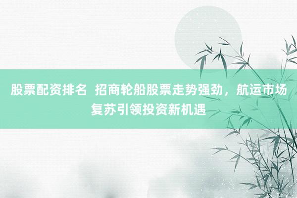 股票配资排名  招商轮船股票走势强劲，航运市场复苏引领投资新机遇