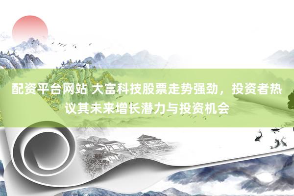 配资平台网站 大富科技股票走势强劲，投资者热议其未来增长潜力与投资机会