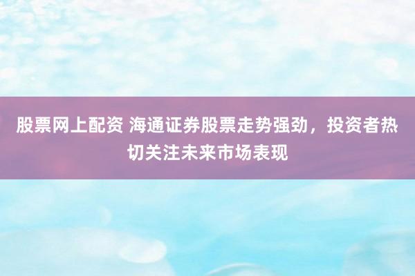 股票网上配资 海通证券股票走势强劲，投资者热切关注未来市场表现