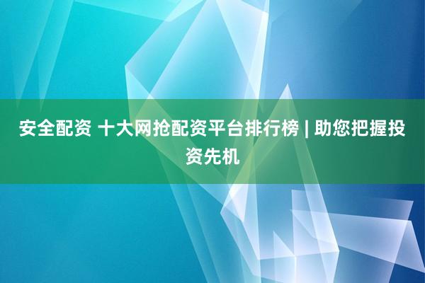 安全配资 十大网抢配资平台排行榜 | 助您把握投资先机